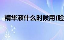 精华液什么时候用(脸部精华液什么时候用)