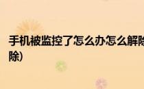 手机被监控了怎么办怎么解除监控(手机如果被监控了怎么解除)