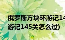 俄罗斯方块环游记146关攻略(俄罗斯方块环游记145关怎么过)