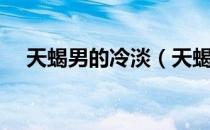 天蝎男的冷淡（天蝎男冷淡其实是喜欢）