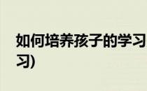 如何培养孩子的学习兴趣(怎样让孩子爱上学习)