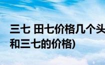 三七 田七价格几个头的好真相是这样的(田七和三七的价格)
