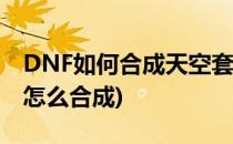 DNF如何合成天空套 稀有装扮(dnf天空套装怎么合成)