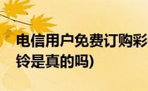 电信用户免费订购彩铃(电信用户免费订购彩铃是真的吗)