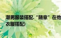 潮男服装搭配.“随意”在他们身上就是一种时尚(时尚潮男衣服搭配)