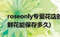roseonly专爱花店的花能放多久(roseonly鲜花能保存多久)