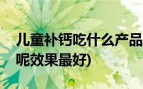 儿童补钙吃什么产品呢(儿童补钙吃什么产品呢效果最好)