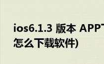 ios6.1.3 版本 APP下载软件 步骤(ios6.1.3怎么下载软件)