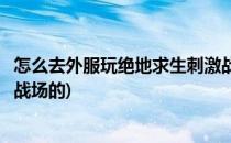 怎么去外服玩绝地求生刺激战场(怎么去外服玩绝地求生刺激战场的)