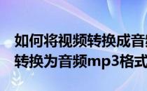 如何将视频转换成音频mp3格式(怎样把视频转换为音频mp3格式)