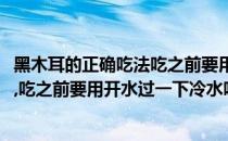 黑木耳的正确吃法吃之前要用开水过一下(黑木耳的正确吃法,吃之前要用开水过一下冷水吗)
