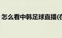 怎么看中韩足球直播(在韩国怎么看足球直播)