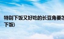 特别下饭又好吃的长豆角要怎样做(豆角怎么做好吃又简单又下饭)