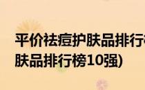 平价祛痘护肤品排行榜10强推荐(十大祛痘护肤品排行榜10强)