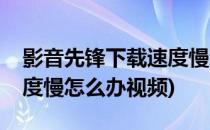 影音先锋下载速度慢怎么办(影音先锋下载速度慢怎么办视频)