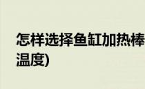 怎样选择鱼缸加热棒(怎样选择鱼缸加热棒的温度)