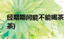 经期期间能不能喝茶(经期期间能不能喝茶叶茶)
