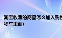 淘宝收藏的商品怎么加入购物车(淘宝收藏的商品怎么加入购物车里面)