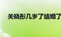 关晓彤几岁了结婚了吗（关晓彤几岁了）