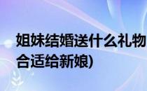 姐妹结婚送什么礼物(姐妹结婚送什么礼物最合适给新娘)
