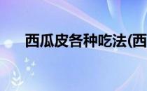 西瓜皮各种吃法(西瓜皮各种吃法大全)
