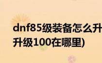 dnf85级装备怎么升级到100级(dnf85装备升级100在哪里)