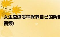 女生应该怎样保养自己的阴部(女生应该怎样保养自己的阴部视频)