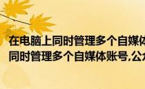 在电脑上同时管理多个自媒体账号、公众号的工具(在电脑上同时管理多个自媒体账号,公众号的工具叫什么)