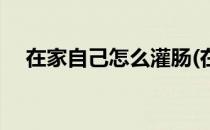 在家自己怎么灌肠(在家自己怎么灌肠好)