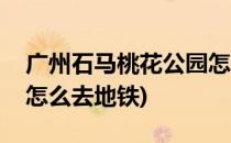广州石马桃花公园怎么去(广州石马桃花公园怎么去地铁)