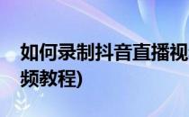 如何录制抖音直播视频(如何录制抖音直播视频教程)