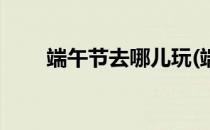 端午节去哪儿玩(端午节去哪儿玩儿)