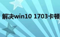 解决win10 1703卡顿严重(win10系统顿卡)