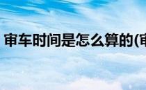 审车时间是怎么算的(审车时间是怎么算的呀)