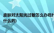 皮肤对太阳光过敏怎么办吃什么药能治好(皮肤对太阳过敏用什么药)