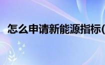 怎么申请新能源指标(新能源指标申请流程)