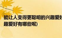 能让人变得更聪明的兴趣爱好有哪些(能让人变得更聪明的兴趣爱好有哪些呢)