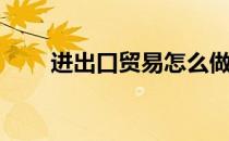 进出口贸易怎么做(如何做外贸业务)
