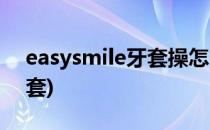 easysmile牙套操怎么练(easysmile隐形牙套)