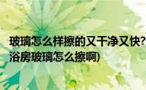 玻璃怎么样擦的又干净又快?(玻璃怎么样擦的又干净又快?淋浴房玻璃怎么擦啊)