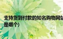 支持货到付款的知名购物网站(支持货到付款的知名购物网站是哪个)