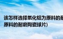 该怎样选择氧化铝为原料的耐磨陶瓷球(该怎样选择氧化铝为原料的耐磨陶瓷球片)