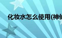 化妆水怎么使用(神仙水化妆水怎么使用)
