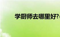 学厨师去哪里好?(学厨师去哪里好)