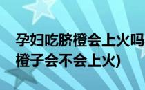 孕妇吃脐橙会上火吗孕妇能吃橙子么(孕妇吃橙子会不会上火)