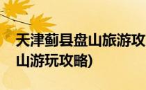 天津蓟县盘山旅游攻略之游玩路线篇(蓟州盘山游玩攻略)