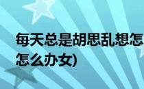 每天总是胡思乱想怎么办(每天总是胡思乱想怎么办女)