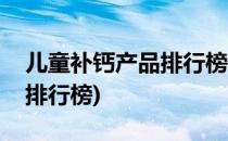 儿童补钙产品排行榜你知道么(幼童补钙产品排行榜)