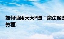 如何使用天天P图“魔法抠图”制作个性贴图(天天P图抠图教程)