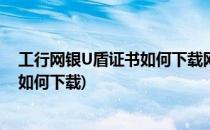 工行网银U盾证书如何下载网银U盾启用教程(工行U盾证书如何下载)
